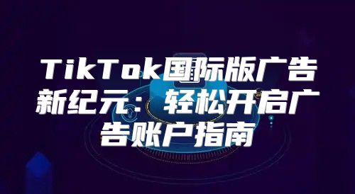 TikTok国际版广告新纪元：轻松开启广告账户指南