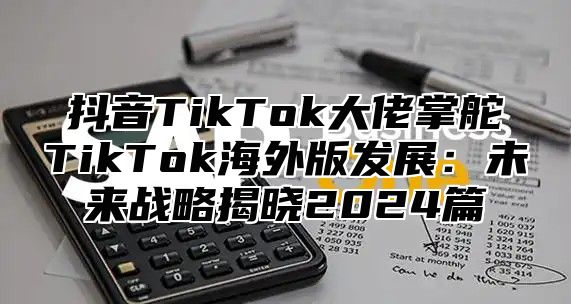 抖音TikTok大佬掌舵TikTok海外版发展：未来战略揭晓2025篇