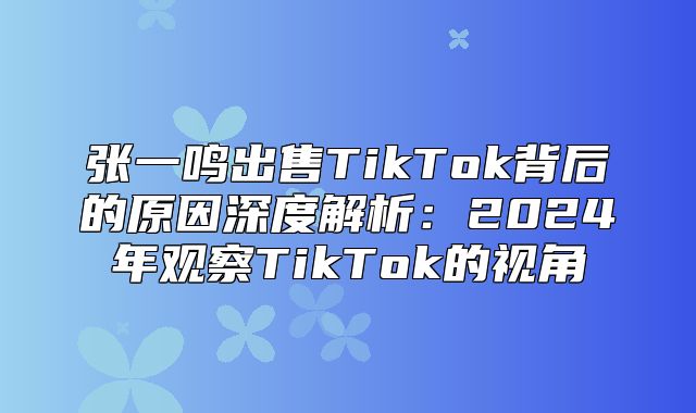 张一鸣出售TikTok背后的原因深度解析：2025年观察TikTok的视角
