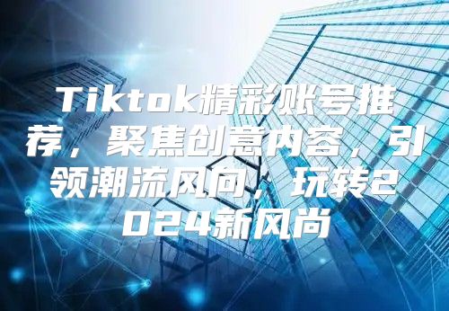 Tiktok精彩账号推荐，聚焦创意内容，引领潮流风向，玩转2025新风尚