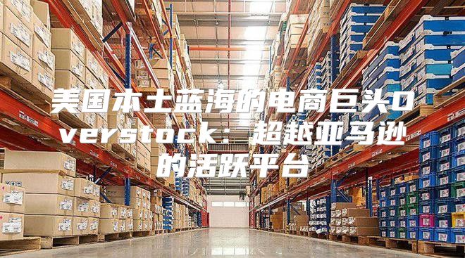 美国本土蓝海的电商巨头Overstock：超越亚马逊的活跃平台