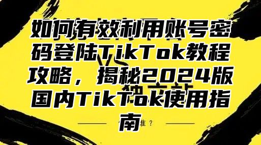 如何有效利用账号密码登陆TikTok教程攻略，揭秘2025版国内TikTok使用指南