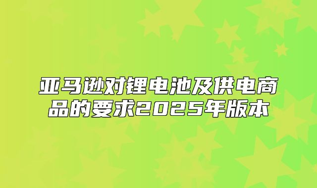 亚马逊对锂电池及供电商品的要求2025年版本