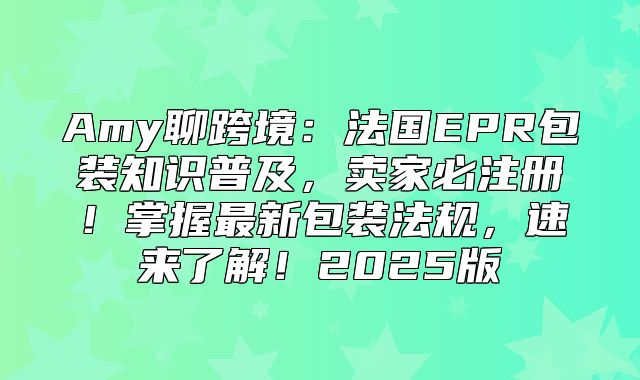 Amy聊跨境：法国EPR包装知识普及，卖家必注册！掌握最新包装法规，速来了解！2025版