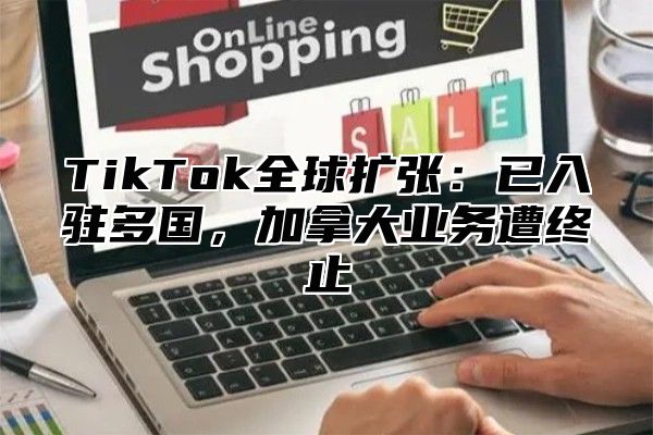 TikTok全球扩张：已入驻多国，加拿大业务遭终止