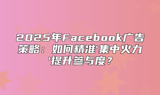 2025年Facebook广告策略：如何精准'集中火力'提升参与度？