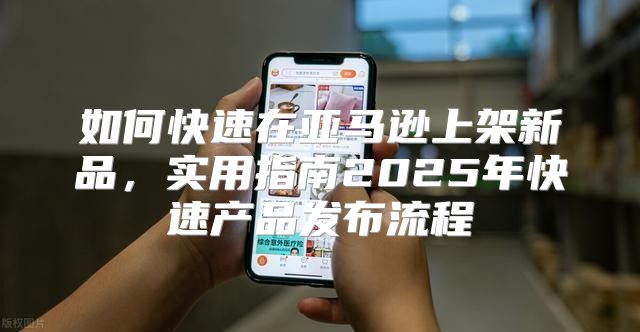 如何快速在亚马逊上架新品，实用指南2025年快速产品发布流程