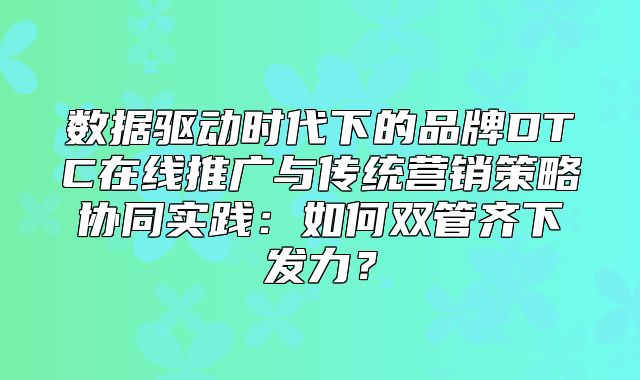 数据驱动时代下的品牌DTC在线推广与传统营销策略协同实践：如何双管齐下发力？