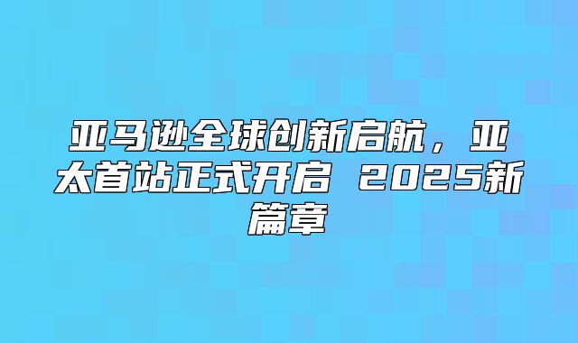 亚马逊全球创新启航，亚太首站正式开启 2025新篇章