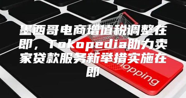墨西哥电商增值税调整在即，Tokopedia助力卖家贷款服务新举措实施在即