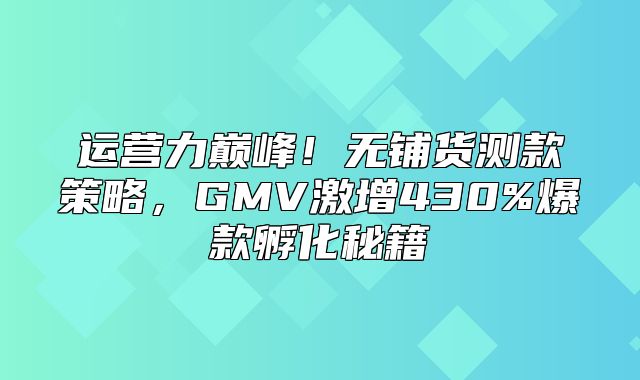 运营力巅峰！无铺货测款策略，GMV激增430%爆款孵化秘籍