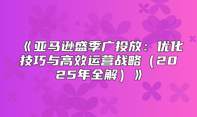 亚马逊盛季广投放：优化技巧与高效运营战略2025年全解