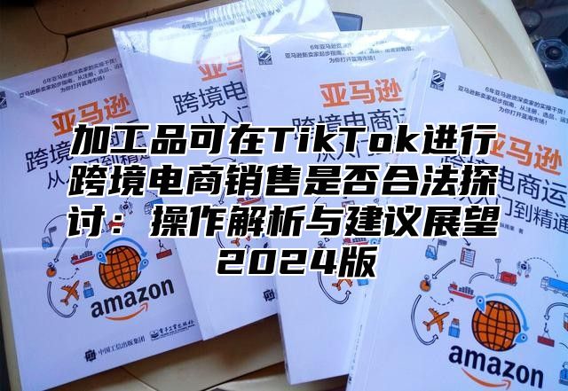 加工品可在TikTok进行跨境电商销售是否合法探讨：操作解析与建议展望 2025版