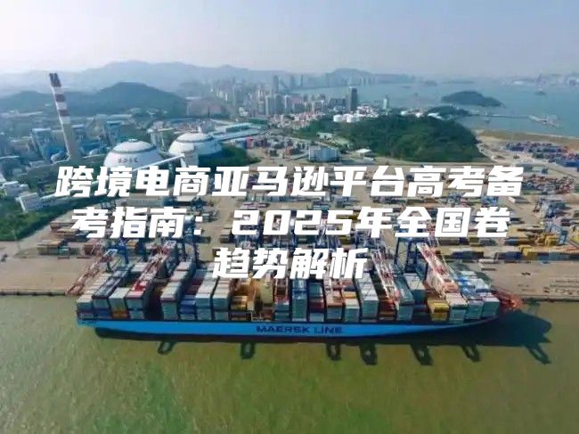 跨境电商亚马逊平台高考备考指南：2025年全国卷趋势解析