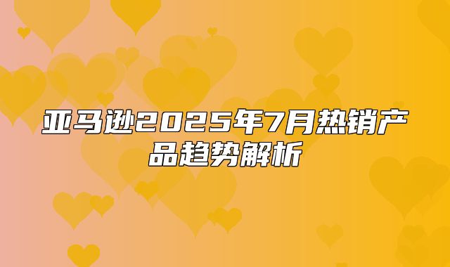 亚马逊2025年7月热销产品趋势解析