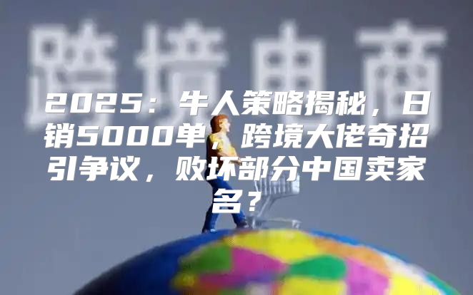 2025牛人策略揭秘，日销5000单，跨境大佬奇招引争议，败坏部分中国卖家名？