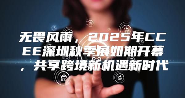 无畏风雨，2025年CCEE深圳秋季展如期开幕，共享跨境新机遇新时代