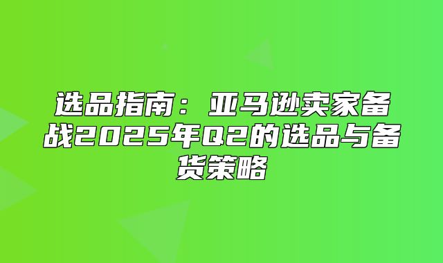 选品指南：亚马逊卖家备战2025年Q2的选品与备货策略