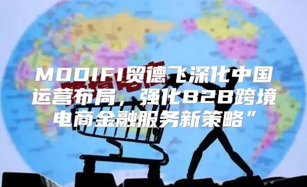 MODIFI贸德飞深化中国运营布局，强化B2B跨境电商金融服务新策略”