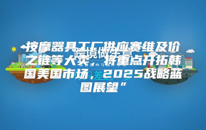 按摩器具工厂供应赛维及价之链等大卖，将重点开拓韩国美国市场，2025战略蓝图展望”