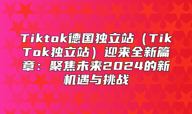 Tiktok德国独立站TikTok独立站迎来全新篇章：聚焦未来2025的新机遇与挑战