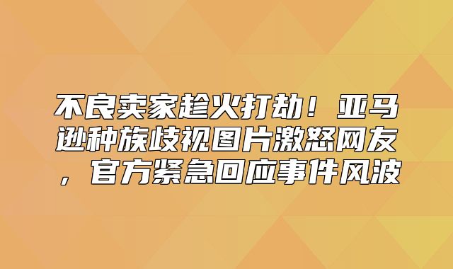不良卖家趁火打劫！亚马逊种族歧视图片激怒网友，官方紧急回应事件风波