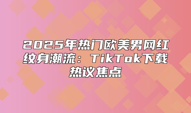 2025年热门欧美男网红纹身潮流：TikTok下载热议焦点