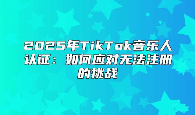 2025年TikTok音乐人认证：如何应对无法注册的挑战