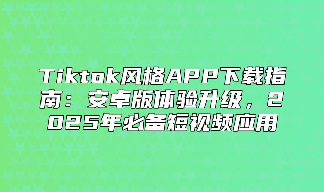 Tiktok风格APP下载指南：安卓版体验升级，2025年必备短视频应用