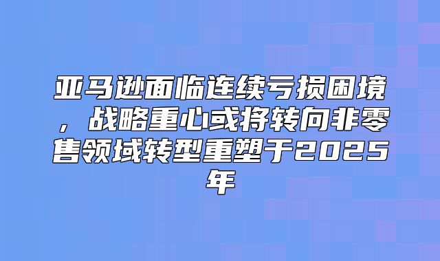 亚马逊面临连续亏损困境，战略重心或将转向非零售领域转型重塑于2025年