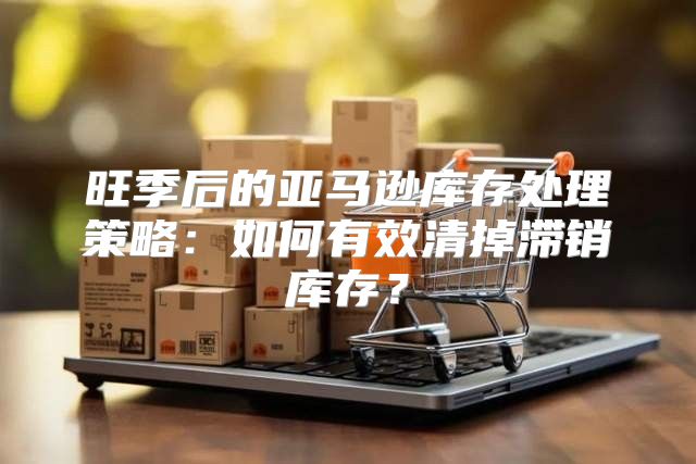 旺季后的亚马逊库存处理策略：如何有效清掉滞销库存？
