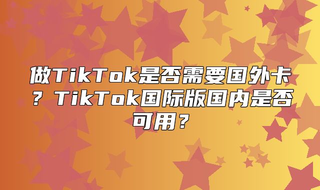 做TikTok是否需要国外卡？TikTok国际版国内是否可用？