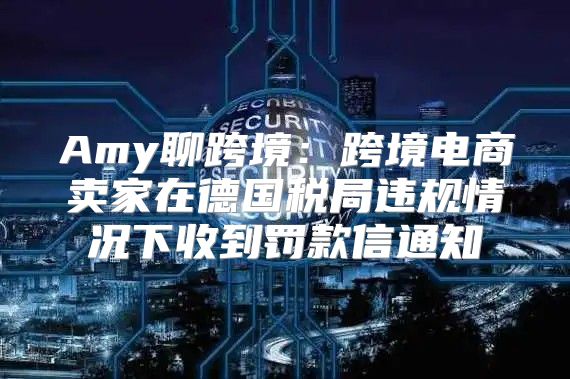 Amy聊跨境：跨境电商卖家在德国税局违规情况下收到罚款信通知