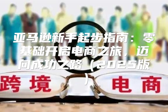 亚马逊新手起步指南：零基础开启电商之旅，迈向成功之路2025版