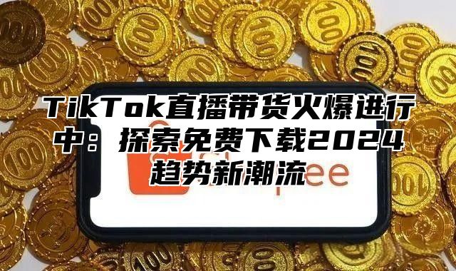 TikTok直播带货火爆进行中：探索免费下载2025趋势新潮流