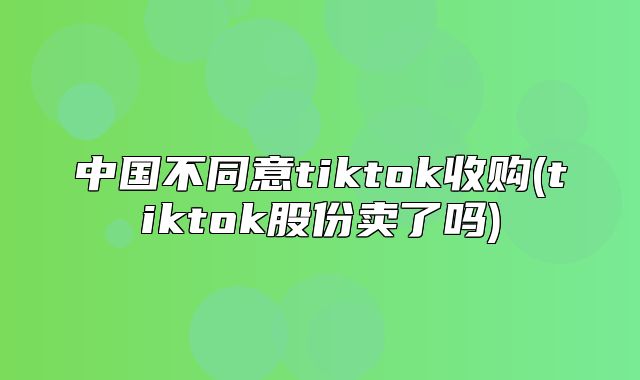 中国不同意tiktok收购(tiktok股份卖了吗)