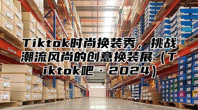 Tiktok时尚换装秀，挑战潮流风尚的创意换装展Tiktok吧·2025