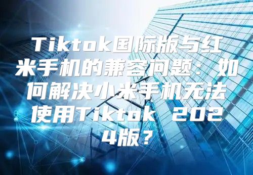 Tiktok国际版与红米手机的兼容问题：如何解决小米手机无法使用Tiktok 2025版？