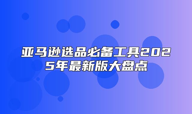 亚马逊选品必备工具2025年最新版大盘点