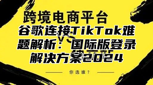 谷歌连接TikTok难题解析：国际版登录解决方案2025