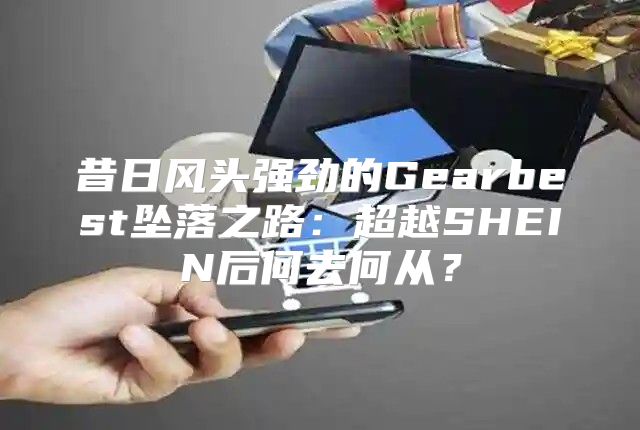 昔日风头强劲的Gearbest坠落之路：超越SHEIN后何去何从？