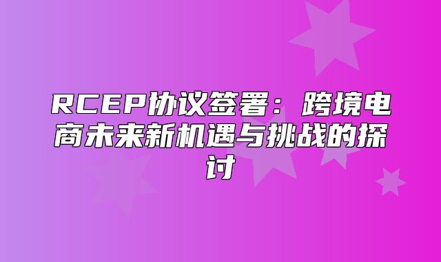 RCEP协议签署：跨境电商未来新机遇与挑战的探讨