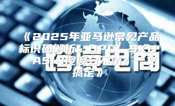 2025年亚马逊常见产品标识码解析：UPC、SKU、ASIN傻傻分不清？一文搞定