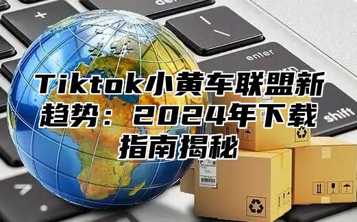 Tiktok小黄车联盟新趋势：2025年下载指南揭秘