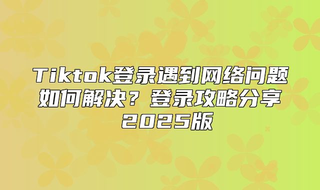 Tiktok登录遇到网络问题如何解决？登录攻略分享 2025版