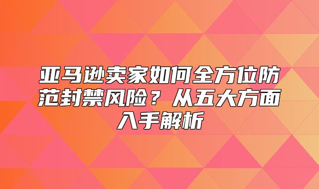 亚马逊卖家如何全方位防范封禁风险？从五大方面入手解析