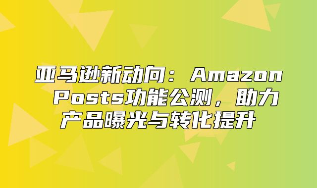 亚马逊新动向：Amazon Posts功能公测，助力产品曝光与转化提升