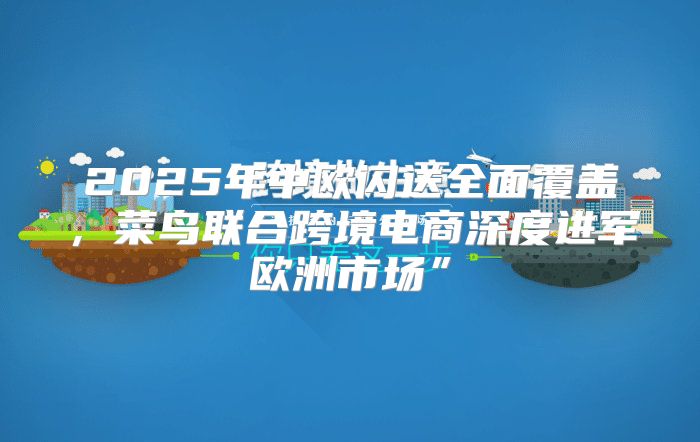 2025年中欧闪送全面覆盖，菜鸟联合跨境电商深度进军欧洲市场”