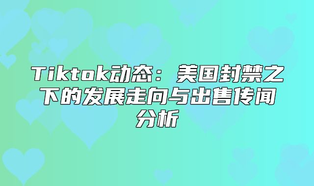 Tiktok动态：美国封禁之下的发展走向与出售传闻分析
