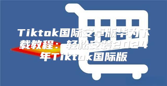 Tiktok国际安卓版华为下载教程：轻松安装2025年Tiktok国际版